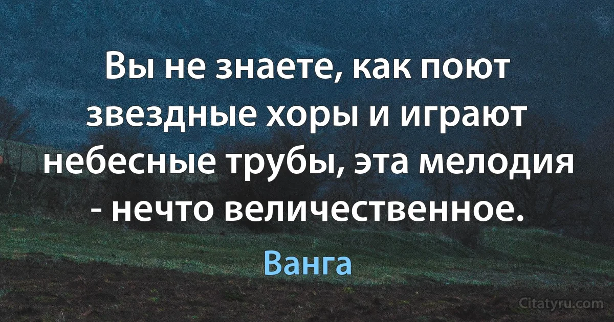 Вы не знаете, как поют звездные хоры и играют небесные трубы, эта мелодия - нечто величественное. (Ванга)