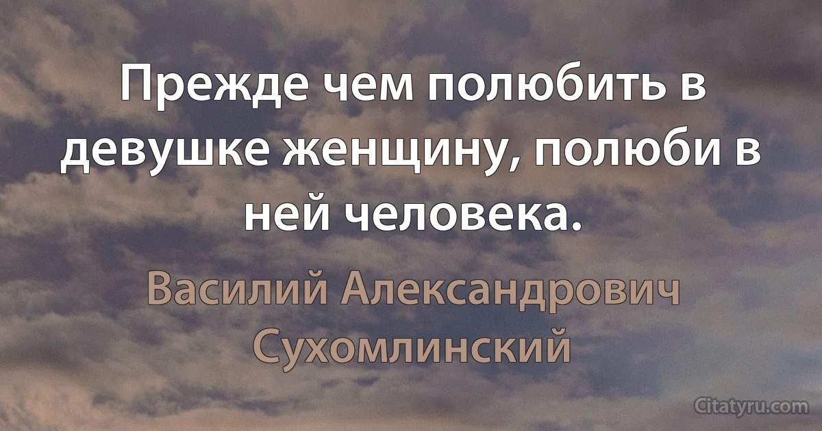 Прежде чем полюбить в девушке женщину, полюби в ней человека. (Василий Александрович Сухомлинский)