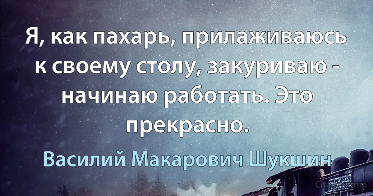 Я, как пахарь, прилаживаюсь к своему столу, закуриваю - начинаю работать. Это прекрасно. (Василий Макарович Шукшин)