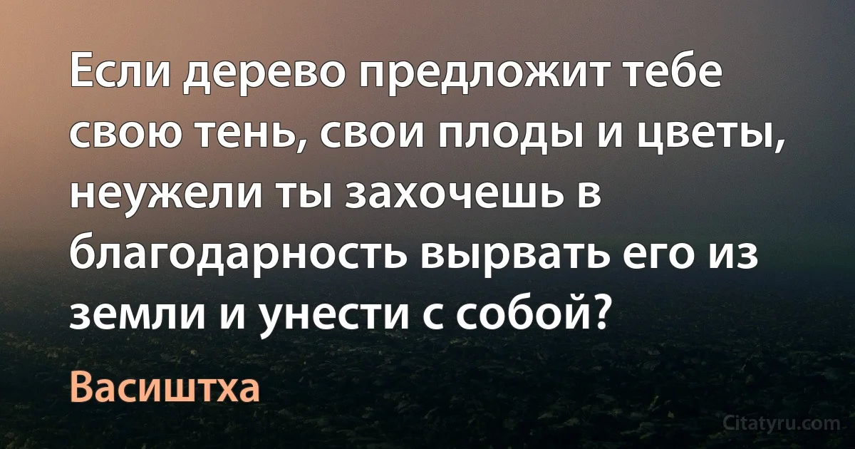 Если дерево предложит тебе свою тень, свои плоды и цветы, неужели ты захочешь в благодарность вырвать его из земли и унести с собой? (Васиштха)