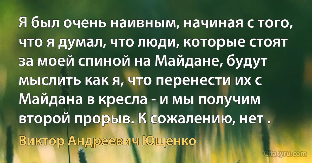 Я был очень наивным, начиная с того, что я думал, что люди, которые стоят за моей спиной на Майдане, будут мыслить как я, что перенести их с Майдана в кресла - и мы получим второй прорыв. К сожалению, нет . (Виктор Андреевич Ющенко)