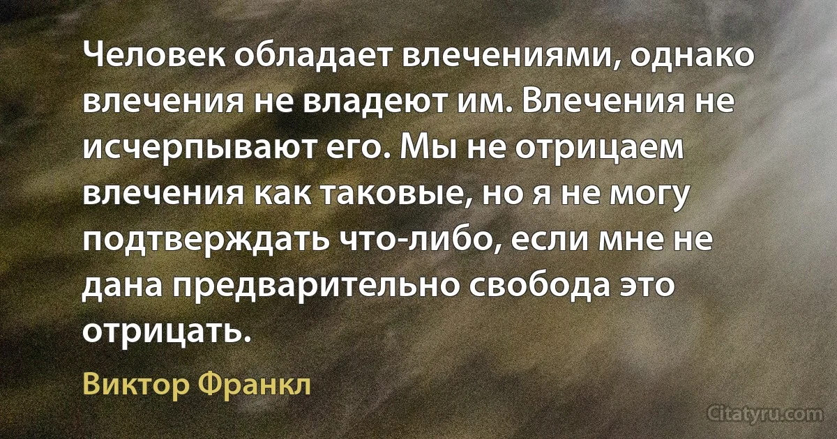 Человек обладает влечениями, однако влечения не владеют им. Влечения не исчерпывают его. Мы не отрицаем влечения как таковые, но я не могу подтверждать что-либо, если мне не дана предварительно свобода это отрицать. (Виктор Франкл)