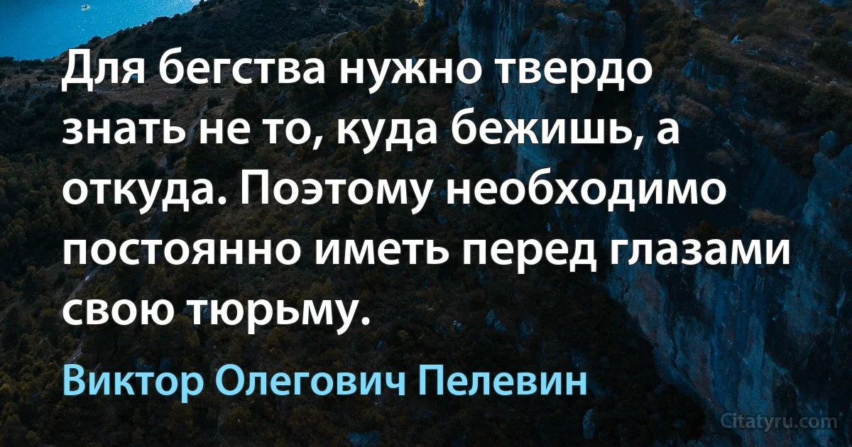 Для бегства нужно твердо знать не то, куда бежишь, а откуда. Поэтому необходимо постоянно иметь перед глазами свою тюрьму. (Виктор Олегович Пелевин)