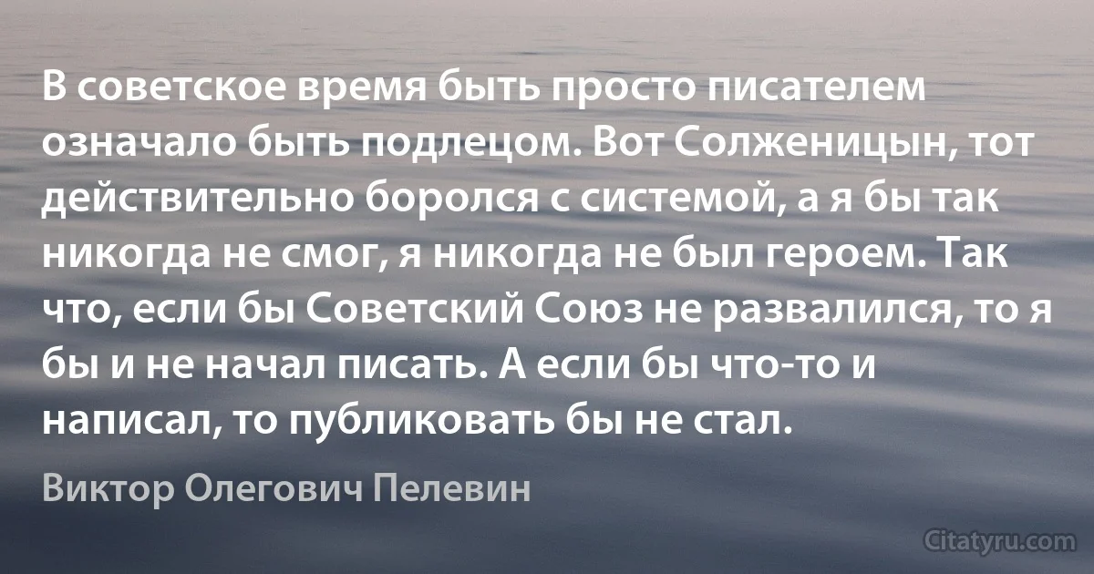 В советское время быть просто писателем означало быть подлецом. Вот Солженицын, тот действительно боролся с системой, а я бы так никогда не смог, я никогда не был героем. Так что, если бы Советский Союз не развалился, то я бы и не начал писать. А если бы что-то и написал, то публиковать бы не стал. (Виктор Олегович Пелевин)