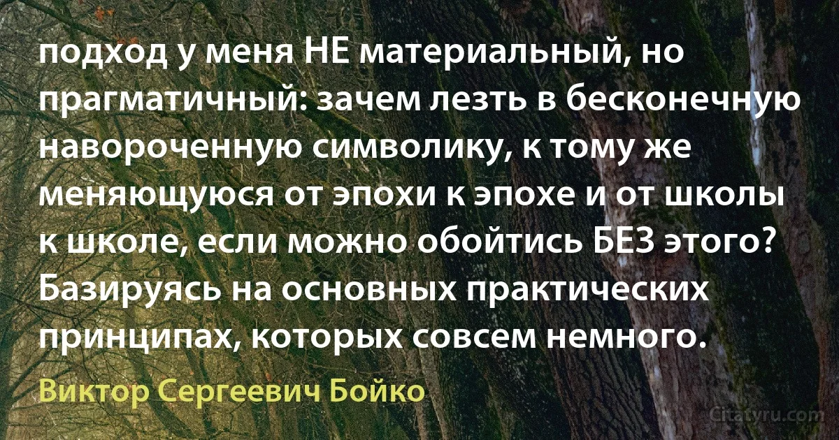 подход у меня НЕ материальный, но прагматичный: зачем лезть в бесконечную навороченную символику, к тому же меняющуюся от эпохи к эпохе и от школы к школе, если можно обойтись БЕЗ этого? Базируясь на основных практических принципах, которых совсем немного. (Виктор Сергеевич Бойко)