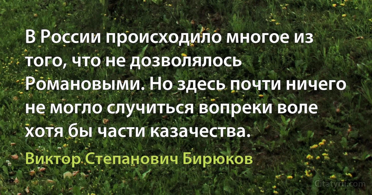 В России происходило многое из того, что не дозволялось Романовыми. Но здесь почти ничего не могло случиться вопреки воле хотя бы части казачества. (Виктор Степанович Бирюков)