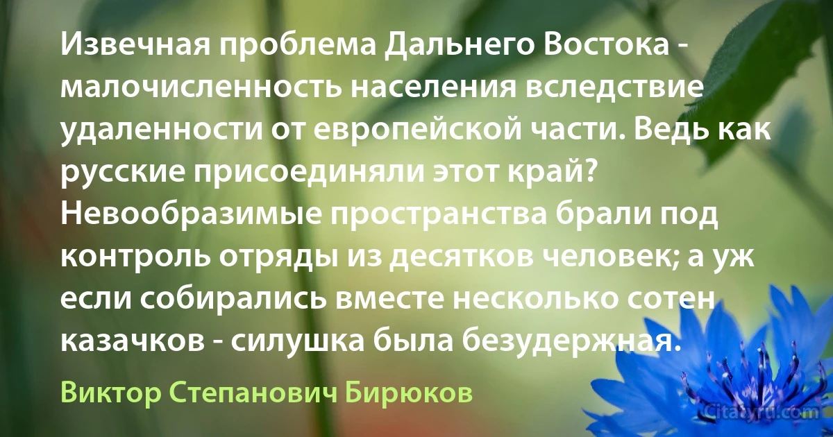 Извечная проблема Дальнего Востока - малочисленность населения вследствие удаленности от европейской части. Ведь как русские присоединяли этот край? Невообразимые пространства брали под контроль отряды из десятков человек; а уж если собирались вместе несколько сотен казачков - силушка была безудержная. (Виктор Степанович Бирюков)