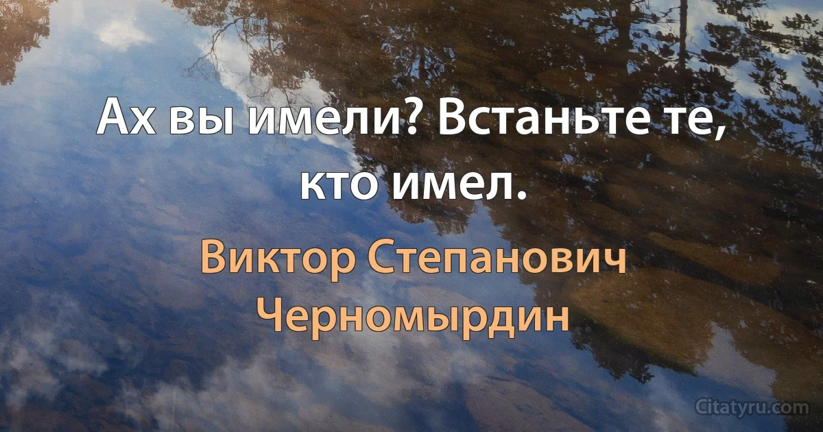 Ах вы имели? Встаньте те, кто имел. (Виктор Степанович Черномырдин)