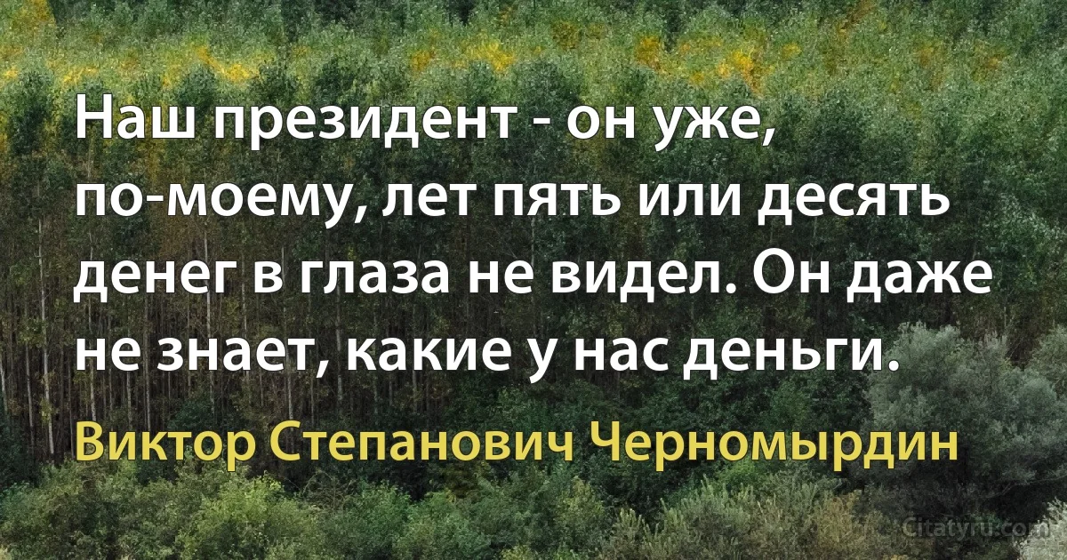 Наш президент - он уже, по-моему, лет пять или десять денег в глаза не видел. Он даже не знает, какие у нас деньги. (Виктор Степанович Черномырдин)