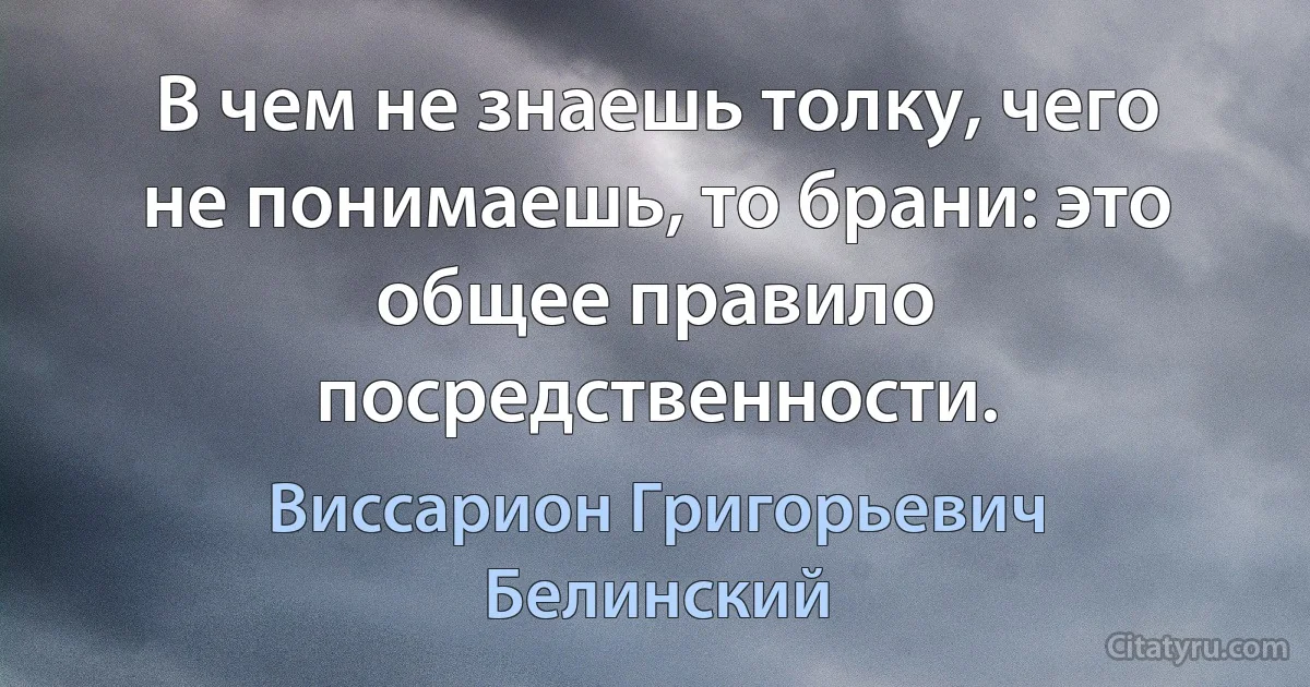 В чем не знаешь толку, чего не понимаешь, то брани: это общее правило посредственности. (Виссарион Григорьевич Белинский)