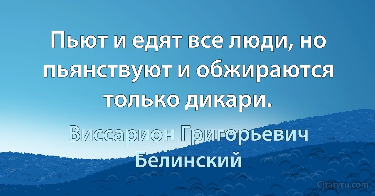 Пьют и едят все люди, но пьянствуют и обжираются только дикари. (Виссарион Григорьевич Белинский)