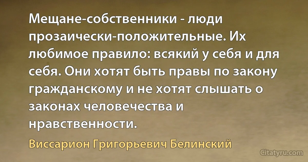 Мещане-собственники - люди прозаически-положительные. Их любимое правило: всякий у себя и для себя. Они хотят быть правы по закону гражданскому и не хотят слышать о законах человечества и нравственности. (Виссарион Григорьевич Белинский)