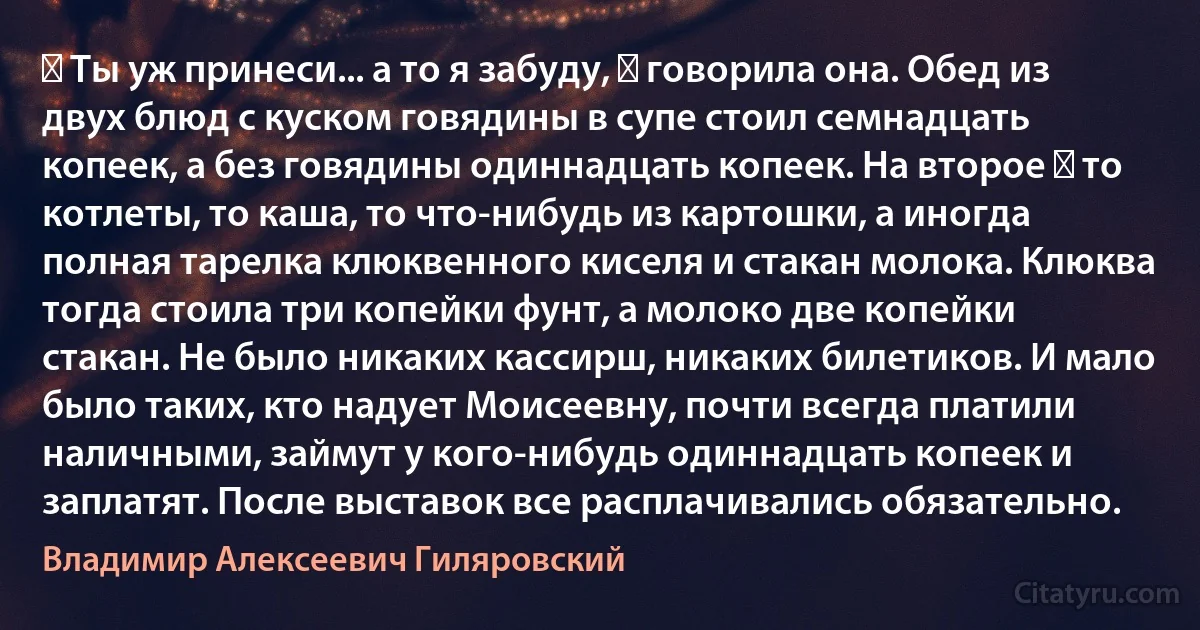 ― Ты уж принеси... а то я забуду, ― говорила она. Обед из двух блюд с куском говядины в супе стоил семнадцать копеек, а без говядины одиннадцать копеек. На второе ― то котлеты, то каша, то что-нибудь из картошки, а иногда полная тарелка клюквенного киселя и стакан молока. Клюква тогда стоила три копейки фунт, а молоко две копейки стакан. Не было никаких кассирш, никаких билетиков. И мало было таких, кто надует Моисеевну, почти всегда платили наличными, займут у кого-нибудь одиннадцать копеек и заплатят. После выставок все расплачивались обязательно. (Владимир Алексеевич Гиляровский)