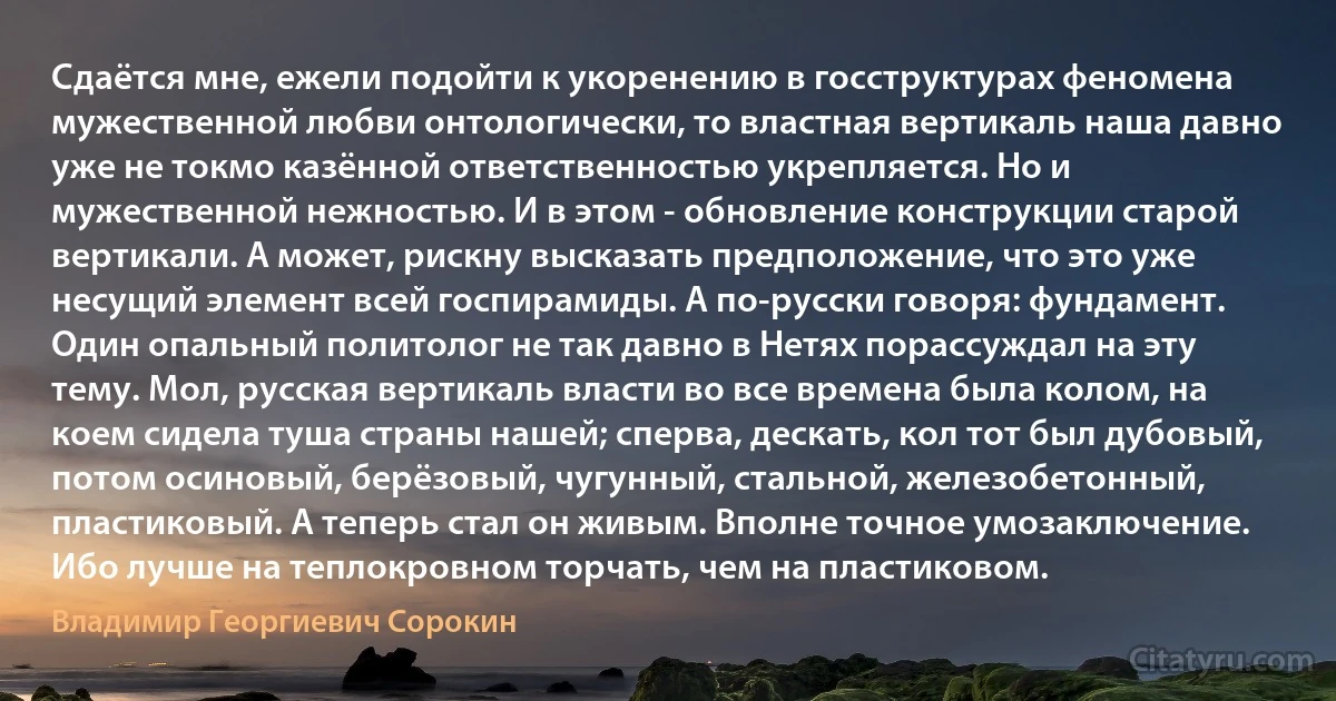 Сдаётся мне, ежели подойти к укоренению в госструктурах феномена мужественной любви онтологически, то властная вертикаль наша давно уже не токмо казённой ответственностью укрепляется. Но и мужественной нежностью. И в этом - обновление конструкции старой вертикали. А может, рискну высказать предположение, что это уже несущий элемент всей госпирамиды. А по-русски говоря: фундамент. Один опальный политолог не так давно в Нетях порассуждал на эту тему. Мол, русская вертикаль власти во все времена была колом, на коем сидела туша страны нашей; сперва, дескать, кол тот был дубовый, потом осиновый, берёзовый, чугунный, стальной, железобетонный, пластиковый. А теперь стал он живым. Вполне точное умозаключение. Ибо лучше на теплокровном торчать, чем на пластиковом. (Владимир Георгиевич Сорокин)