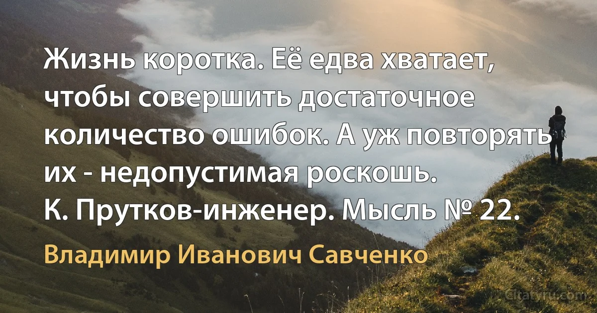 Жизнь коротка. Её едва хватает, чтобы совершить достаточное количество ошибок. А уж повторять их - недопустимая роскошь.
К. Прутков-инженер. Мысль № 22. (Владимир Иванович Савченко)