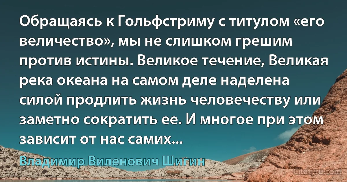 Обращаясь к Гольфстриму с титулом «его величество», мы не слишком грешим против истины. Великое течение, Великая река океана на самом деле наделена силой продлить жизнь человечеству или заметно сократить ее. И многое при этом зависит от нас самих... (Владимир Виленович Шигин)