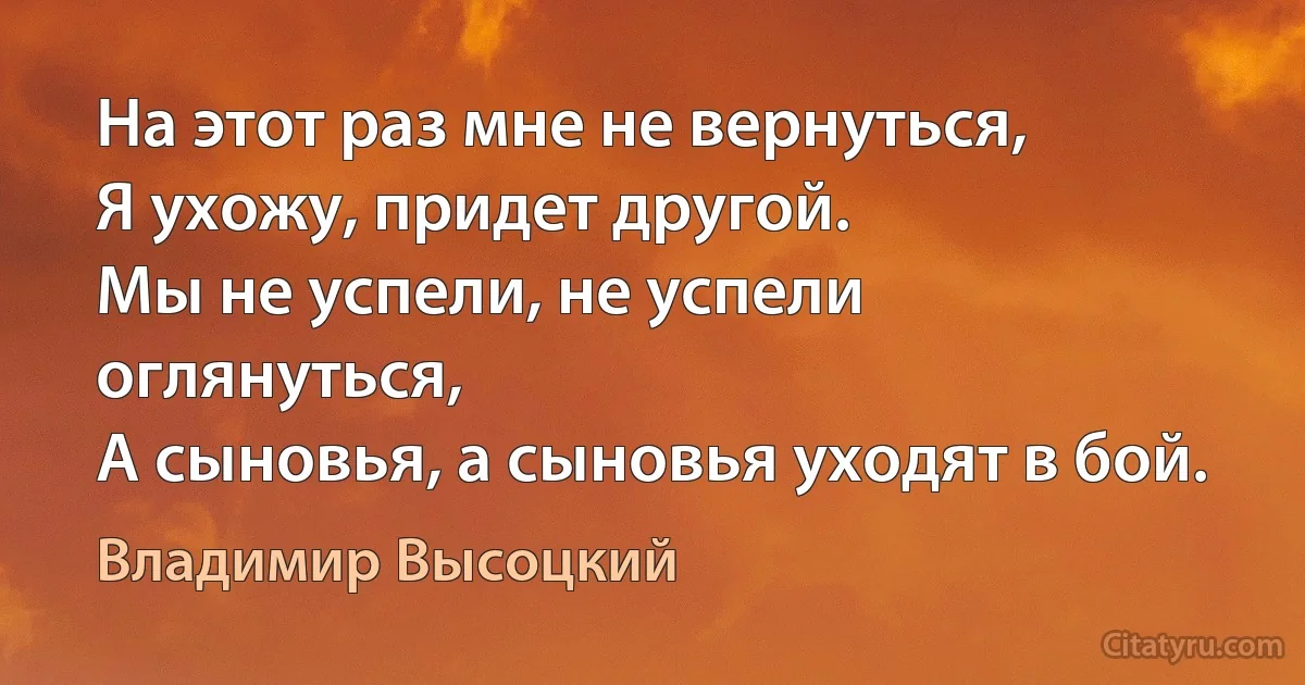 На этот раз мне не вернуться,
Я ухожу, придет другой.
Мы не успели, не успели оглянуться,
А сыновья, а сыновья уходят в бой. (Владимир Высоцкий)