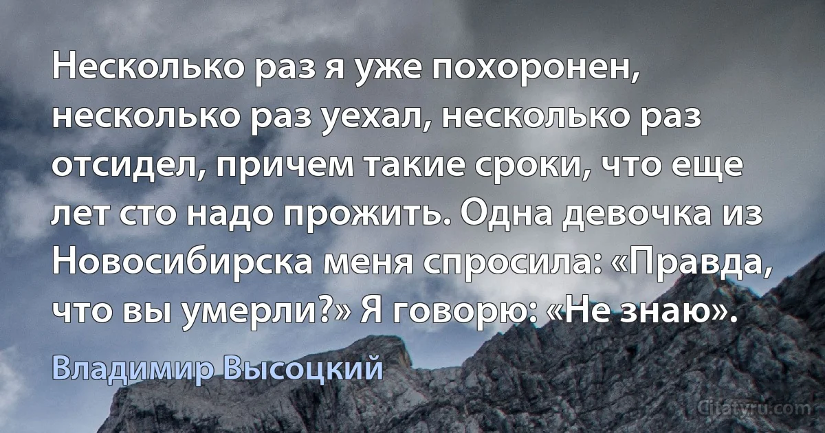 Несколько раз я уже похоронен, несколько раз уехал, несколько раз отсидел, причем такие сроки, что еще лет сто надо прожить. Одна девочка из Новосибирска меня спросила: «Правда, что вы умерли?» Я говорю: «Не знаю». (Владимир Высоцкий)