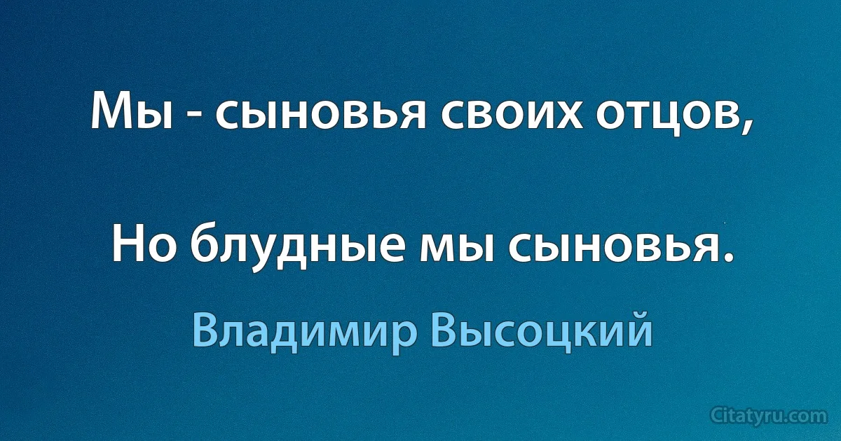 Мы - сыновья своих отцов,

Но блудные мы сыновья. (Владимир Высоцкий)