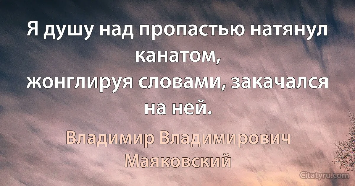 Я душу над пропастью натянул канатом,
жонглируя словами, закачался на ней. (Владимир Владимирович Маяковский)