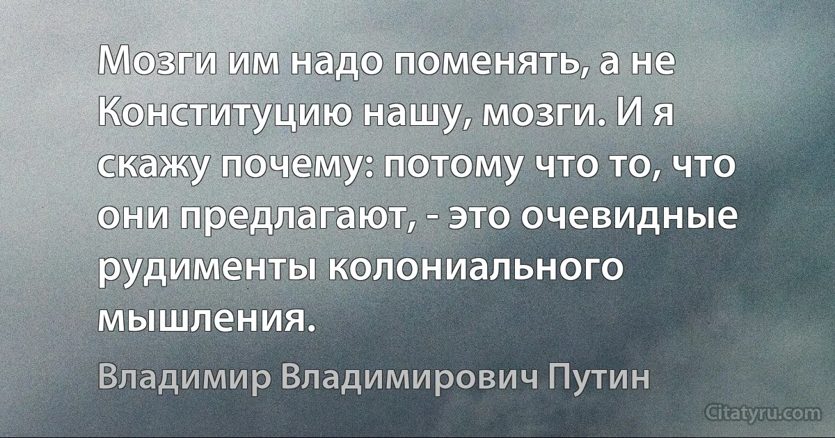 Мозги им надо поменять, а не Конституцию нашу, мозги. И я скажу почему: потому что то, что они предлагают, - это очевидные рудименты колониального мышления. (Владимир Владимирович Путин)