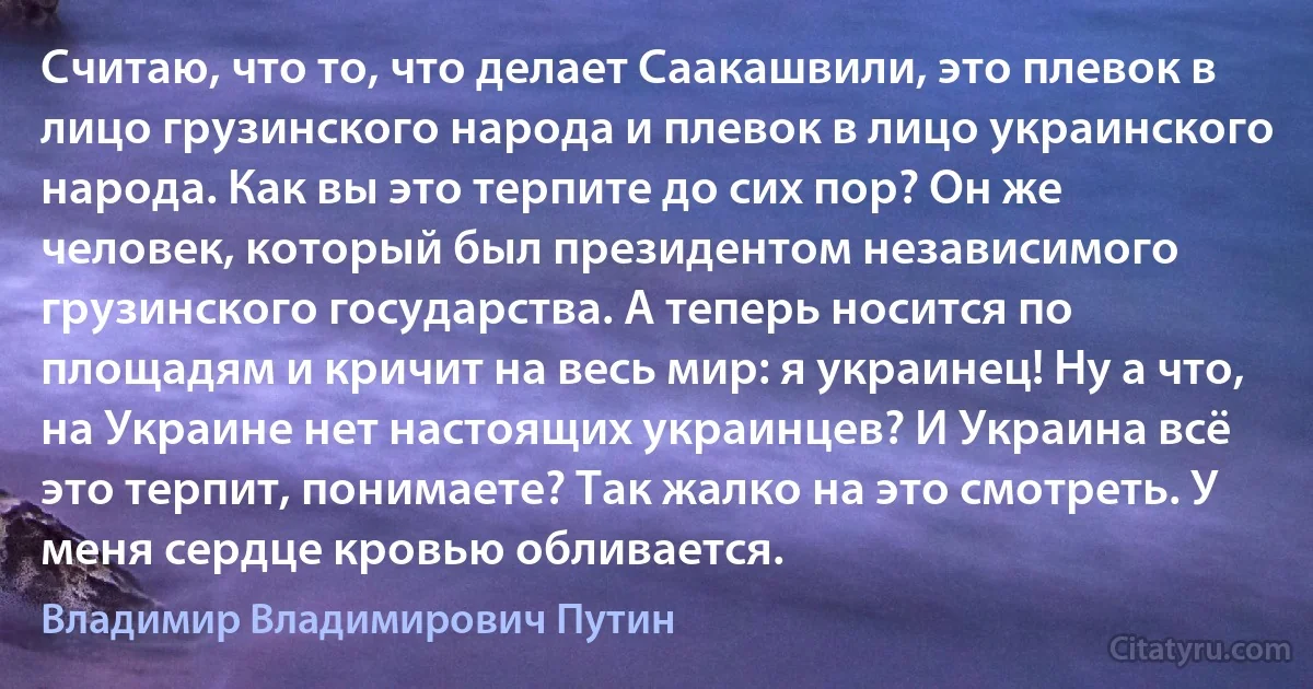 Считаю, что то, что делает Саакашвили, это плевок в лицо грузинского народа и плевок в лицо украинского народа. Как вы это терпите до сих пор? Он же человек, который был президентом независимого грузинского государства. А теперь носится по площадям и кричит на весь мир: я украинец! Ну а что, на Украине нет настоящих украинцев? И Украина всё это терпит, понимаете? Так жалко на это смотреть. У меня сердце кровью обливается. (Владимир Владимирович Путин)