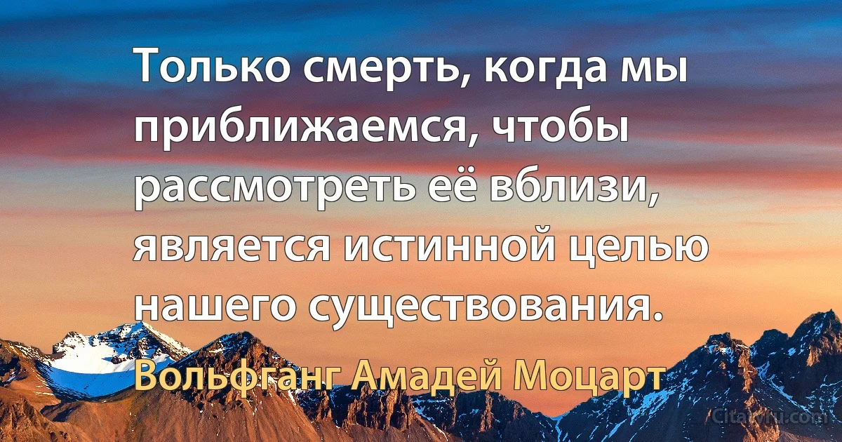 Только смерть, когда мы приближаемся, чтобы рассмотреть её вблизи, является истинной целью нашего существования. (Вольфганг Амадей Моцарт)