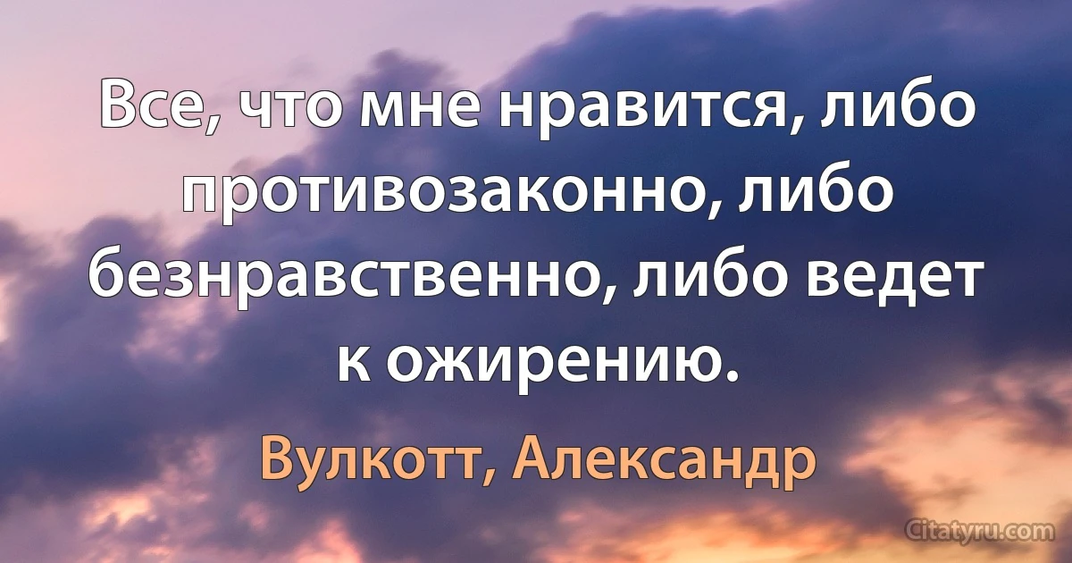 Все, что мне нравится, либо противозаконно, либо безнравственно, либо ведет к ожирению. (Вулкотт, Александр)