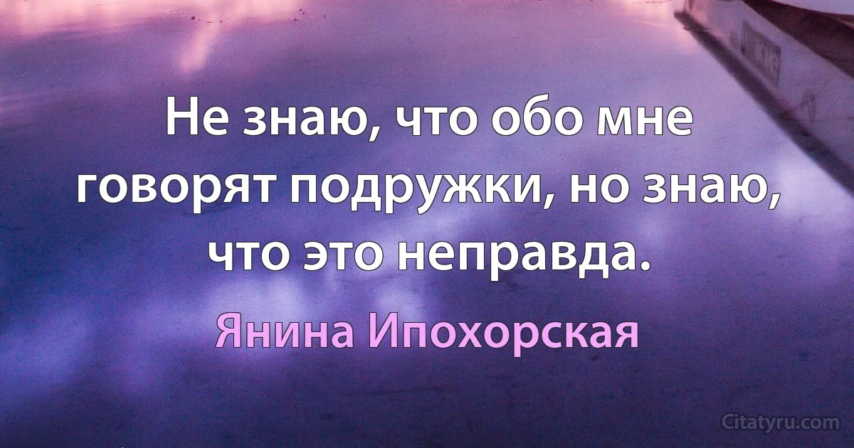 Не знаю, что обо мне говорят подружки, но знаю, что это неправда. (Янина Ипохорская)