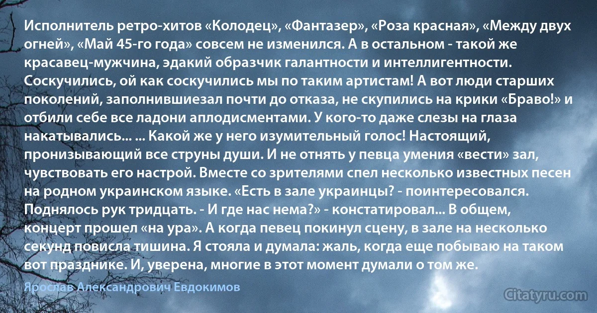 Исполнитель ретро-хитов «Колодец», «Фантазер», «Роза красная», «Между двух огней», «Май 45-го года» совсем не изменился. А в остальном - такой же красавец-мужчина, эдакий образчик галантности и интеллигентности. Соскучились, ой как соскучились мы по таким артистам! А вот люди старших поколений, заполнившиезал почти до отказа, не скупились на крики «Браво!» и отбили себе все ладони аплодисментами. У кого-то даже слезы на глаза накатывались... ... Какой же у него изумительный голос! Настоящий, пронизывающий все струны души. И не отнять у певца умения «вести» зал, чувствовать его настрой. Вместе со зрителями спел несколько известных песен на родном украинском языке. «Есть в зале украинцы? - поинтересовался. Поднялось рук тридцать. - И где нас нема?» - констатировал... В общем, концерт прошел «на ура». А когда певец покинул сцену, в зале на несколько секунд повисла тишина. Я стояла и думала: жаль, когда еще побываю на таком вот празднике. И, уверена, многие в этот момент думали о том же. (Ярослав Александрович Евдокимов)