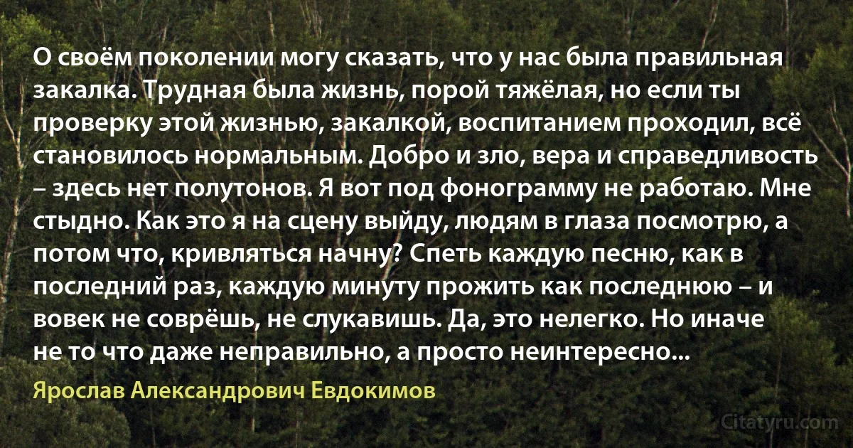 О своём поколении могу сказать, что у нас была правильная закалка. Трудная была жизнь, порой тяжёлая, но если ты проверку этой жизнью, закалкой, воспитанием проходил, всё становилось нормальным. Добро и зло, вера и справедливость – здесь нет полутонов. Я вот под фонограмму не работаю. Мне стыдно. Как это я на сцену выйду, людям в глаза посмотрю, а потом что, кривляться начну? Спеть каждую песню, как в последний раз, каждую минуту прожить как последнюю – и вовек не соврёшь, не слукавишь. Да, это нелегко. Но иначе не то что даже неправильно, а просто неинтересно... (Ярослав Александрович Евдокимов)