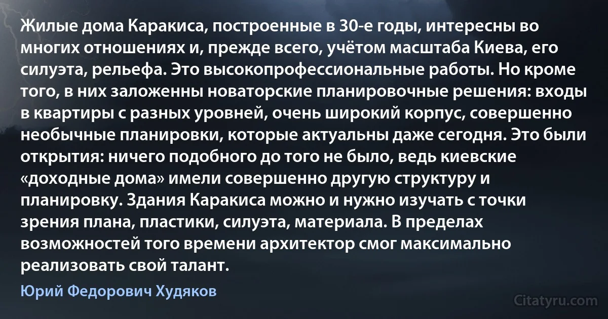 Жилые дома Каракиса, построенные в 30-е годы, интересны во многих отношениях и, прежде всего, учётом масштаба Киева, его силуэта, рельефа. Это высокопрофессиональные работы. Но кроме того, в них заложенны новаторские планировочные решения: входы в квартиры с разных уровней, очень широкий корпус, совершенно необычные планировки, которые актуальны даже сегодня. Это были открытия: ничего подобного до того не было, ведь киевские «доходные дома» имели совершенно другую структуру и планировку. Здания Каракиса можно и нужно изучать с точки зрения плана, пластики, силуэта, материала. В пределах возможностей того времени архитектор смог максимально реализовать свой талант. (Юрий Федорович Худяков)