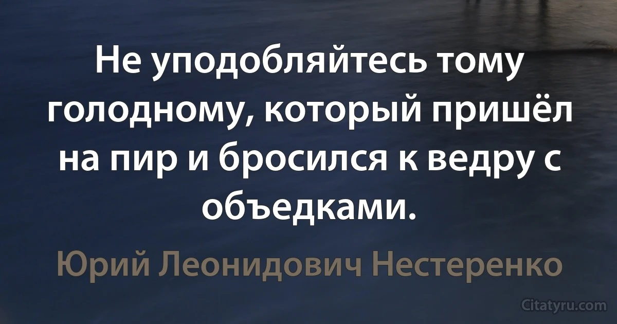 Не уподобляйтесь тому голодному, который пришёл на пир и бросился к ведру с объедками. (Юрий Леонидович Нестеренко)