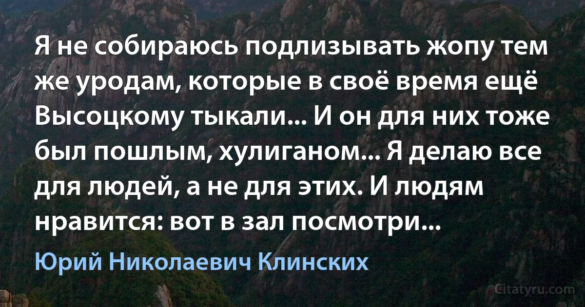 Я не собираюсь подлизывать жопу тем же уродам, которые в своё время ещё Высоцкому тыкали... И он для них тоже был пошлым, хулиганом... Я делаю все для людей, а не для этих. И людям нравится: вот в зал посмотри... (Юрий Николаевич Клинских)