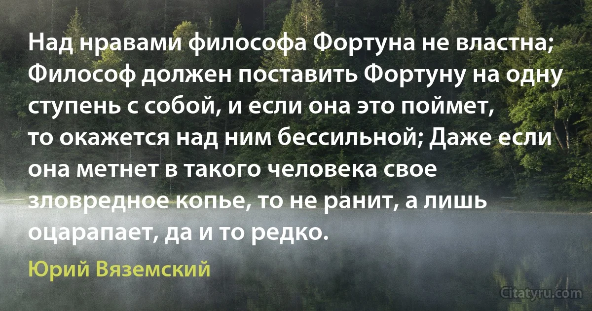 Над нравами философа Фортуна не властна; Философ должен поставить Фортуну на одну ступень с собой, и если она это поймет, то окажется над ним бессильной; Даже если она метнет в такого человека свое зловредное копье, то не ранит, а лишь оцарапает, да и то редко. (Юрий Вяземский)