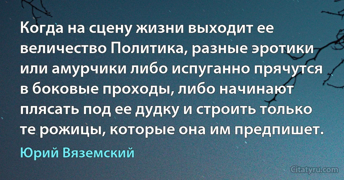 Когда на сцену жизни выходит ее величество Политика, разные эротики или амурчики либо испуганно прячутся в боковые проходы, либо начинают плясать под ее дудку и строить только те рожицы, которые она им предпишет. (Юрий Вяземский)