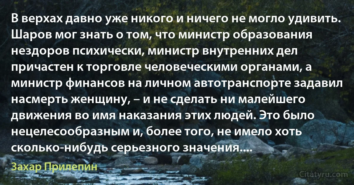 В верхах давно уже никого и ничего не могло удивить. Шаров мог знать о том, что министр образования нездоров психически, министр внутренних дел причастен к торговле человеческими органами, а министр финансов на личном автотранспорте задавил насмерть женщину, – и не сделать ни малейшего движения во имя наказания этих людей. Это было нецелесообразным и, более того, не имело хоть сколько-нибудь серьезного значения.... (Захар Прилепин)