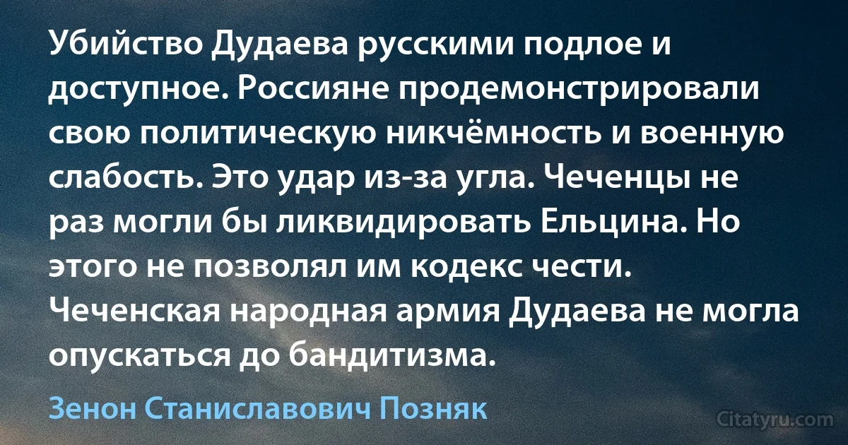 Убийство Дудаева русскими подлое и доступное. Россияне продемонстрировали свою политическую никчёмность и военную слабость. Это удар из-за угла. Чеченцы не раз могли бы ликвидировать Ельцина. Но этого не позволял им кодекс чести. Чеченская народная армия Дудаева не могла опускаться до бандитизма. (Зенон Станиславович Позняк)