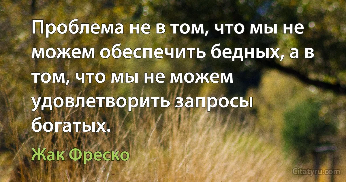 Проблема не в том, что мы не можем обеспечить бедных, а в том, что мы не можем удовлетворить запросы богатых. (Жак Фреско)