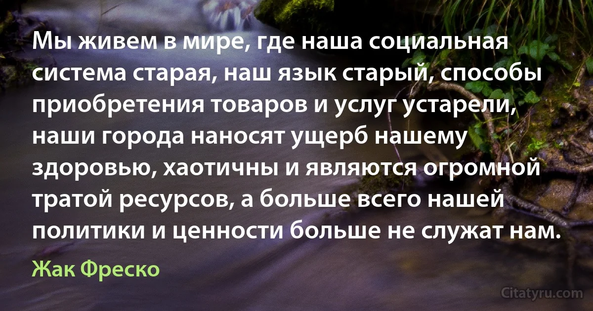 Мы живем в мире, где наша социальная система старая, наш язык старый, способы приобретения товаров и услуг устарели, наши города наносят ущерб нашему здоровью, хаотичны и являются огромной тратой ресурсов, а больше всего нашей политики и ценности больше не служат нам. (Жак Фреско)