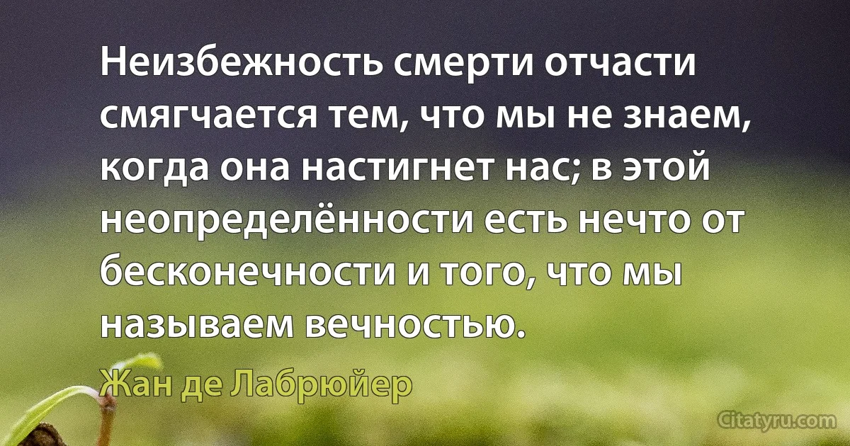 Неизбежность смерти отчасти смягчается тем, что мы не знаем, когда она настигнет нас; в этой неопределённости есть нечто от бесконечности и того, что мы называем вечностью. (Жан де Лабрюйер)