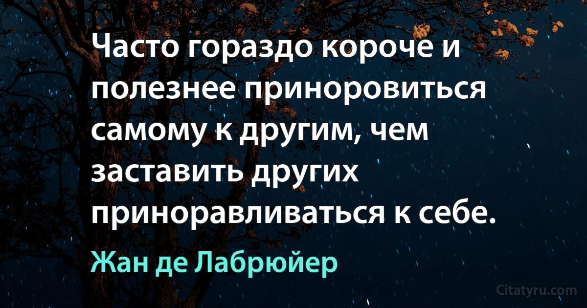 Часто гораздо короче и полезнее приноровиться самому к другим, чем заставить других приноравливаться к себе. (Жан де Лабрюйер)