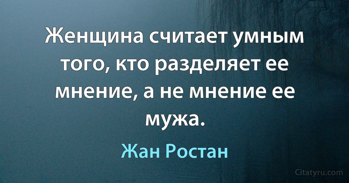 Женщина считает умным того, кто разделяет ее мнение, а не мнение ее мужа. (Жан Ростан)