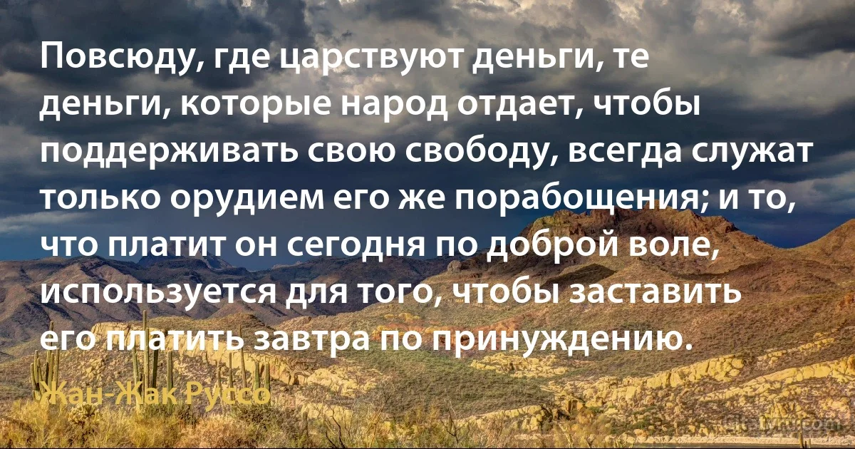 Повсюду, где царствуют деньги, те деньги, которые народ отдает, чтобы поддерживать свою свободу, всегда служат только орудием его же порабощения; и то, что платит он сегодня по доброй воле, используется для того, чтобы заставить его платить завтра по принуждению. (Жан-Жак Руссо)