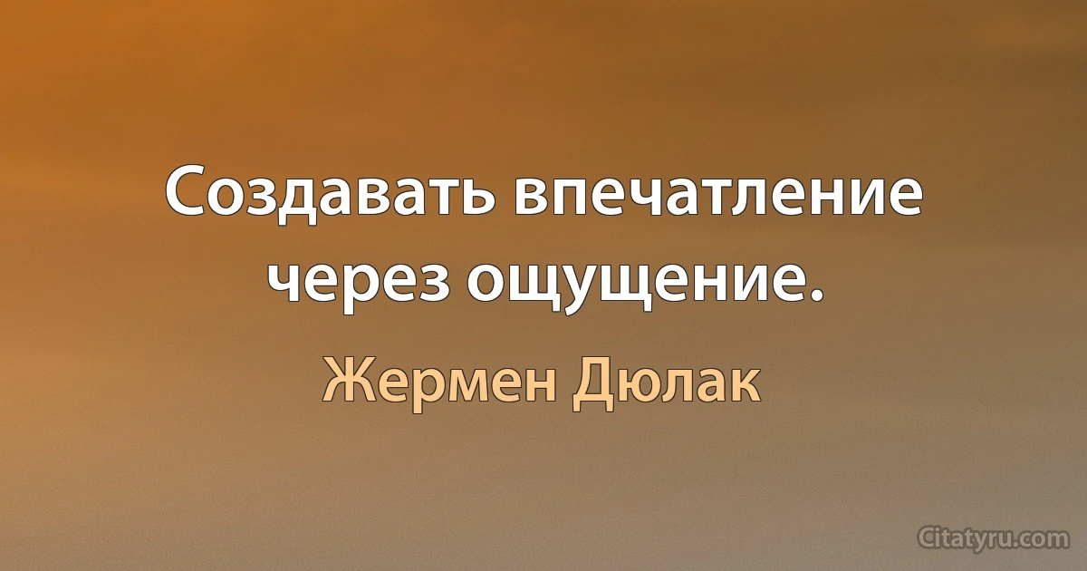 Создавать впечатление через ощущение. (Жермен Дюлак)