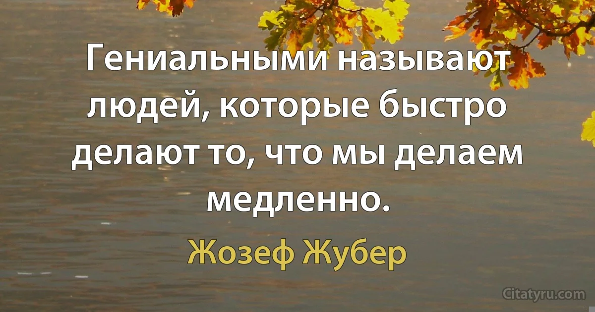 Гениальными называют людей, которые быстро делают то, что мы делаем медленно. (Жозеф Жубер)