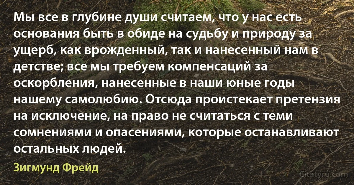 Мы все в глубине души считаем, что у нас есть основания быть в обиде на судьбу и природу за ущерб, как врожденный, так и нанесенный нам в детстве; все мы требуем компенсаций за оскорбления, нанесенные в наши юные годы нашему самолюбию. Отсюда проистекает претензия на исключение, на право не считаться с теми сомнениями и опасениями, которые останавливают остальных людей. (Зигмунд Фрейд)