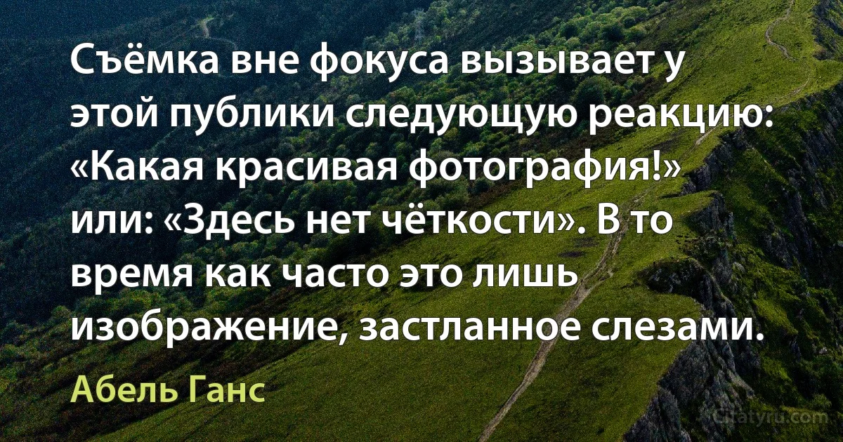 Съёмка вне фокуса вызывает у этой публики следующую реакцию: «Какая красивая фотография!» или: «Здесь нет чёткости». В то время как часто это лишь изображение, застланное слезами. (Абель Ганс)