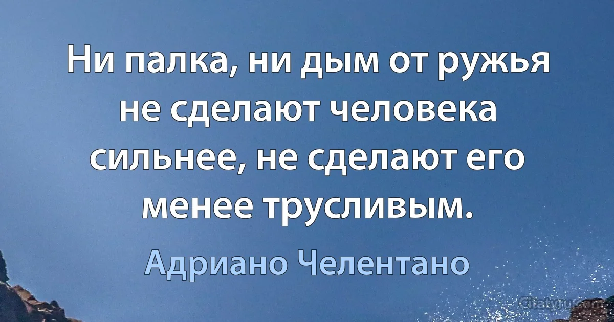 Ни палка, ни дым от ружья не сделают человека сильнее, не сделают его менее трусливым. (Адриано Челентано)