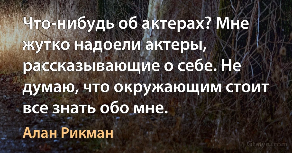 Что-нибудь об актерах? Мне жутко надоели актеры, рассказывающие о себе. Не думаю, что окружающим стоит все знать обо мне. (Алан Рикман)